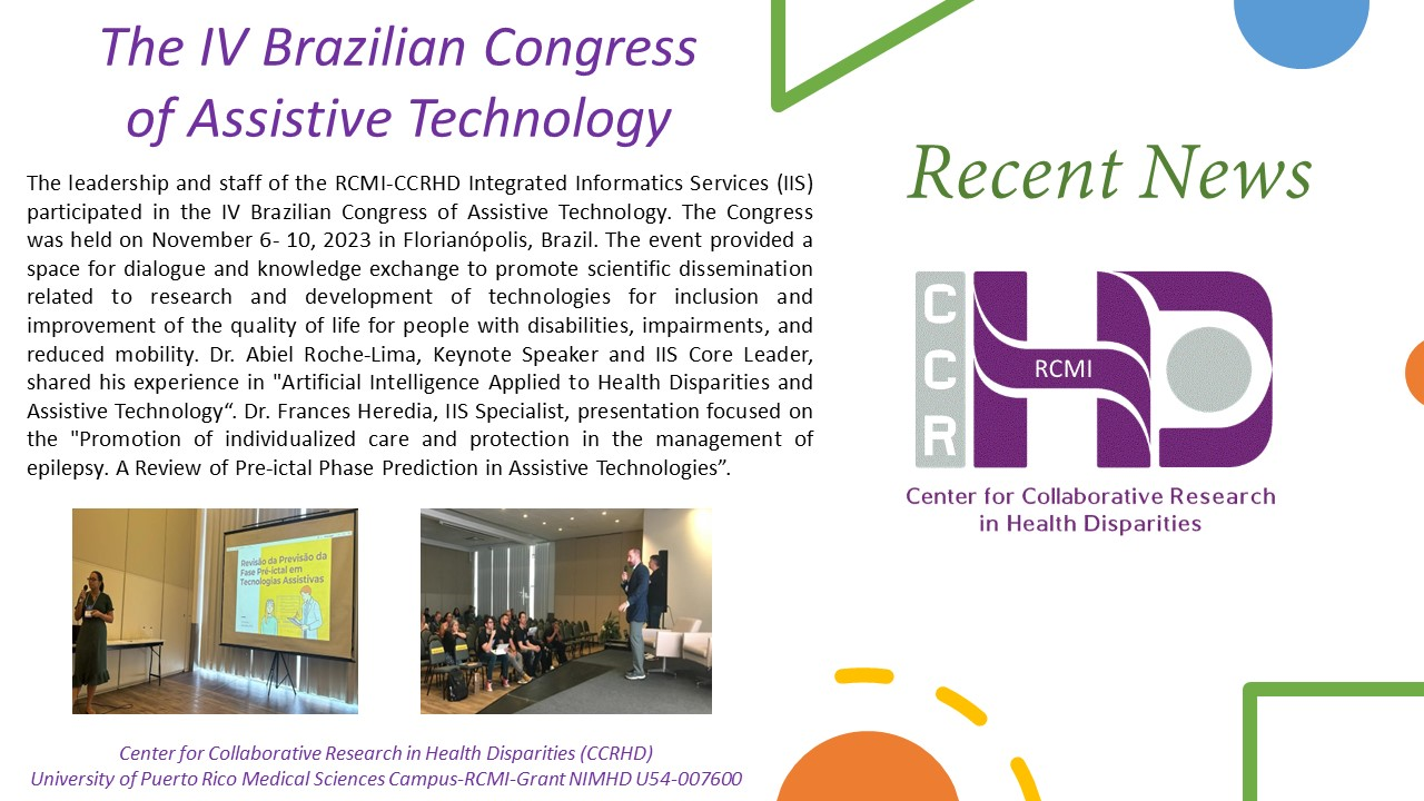 The IV Brazilian Congress of Assistive Technology. The leadership and staff of the RCMI-CCRHD Integrated Informatics Services (IIS) participated in the IV Brazilian Congress of Assistive Technology. The Congress was held on November 6- 10, 2023 in Florianópolis, Brazil. The event provided a space for dialogue and knowledge exchange to promote scientific dissemination related to research and development of technologies for inclusion and improvement of the quality of life for people with disabilities, impairm